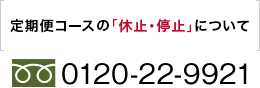 【定期便の休止・停止のご連絡】0120-22-9921