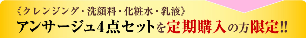 《クレンジング・洗顔料・化粧水・乳液》
アンサージュ4点セットを定期購入の方限定!!