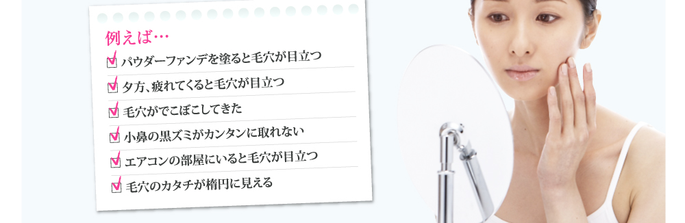 例えば…
□ パウダーファンデを塗ると毛穴が目立つ
□ 夕方、疲れてくると毛穴が目立つ
□ 毛穴がでこぼこしてきた
□ 小鼻の黒ズミがカンタンに取れない
□ エアコンの部屋にいると毛穴が目立つ
□ 毛穴のカタチが楕円に見える