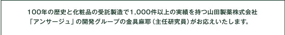 100年の歴史と化粧品の受託製造で1,000件以上の実績を持つ山田製薬株式会社
「アンサージュ」の開発グループの金具麻耶（主任研究員）がお応えいたします。