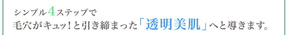 シンプル4ステップで毛穴がキュッ！と引き締まった「透明美肌」へと導きます。