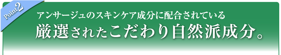 Point 2 アンサージュのスキンケア成分に配合されている厳選されたこだわり自然派成分。