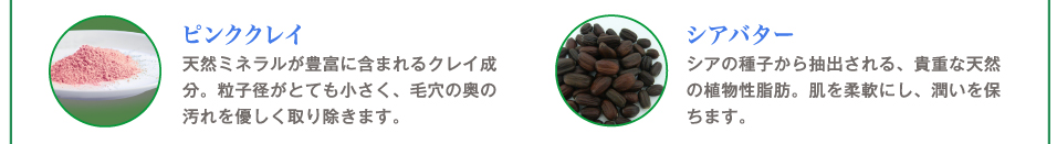 ピンククレイ
天然ミネラルが豊富に含まれるクレイ成分。粒子径がとても小さく、毛穴の奥の汚れを優しく取り除きます。
シアバター
シアの種子から抽出される、貴重な天然の植物性脂肪。肌を柔軟にし、潤いを保ちます。