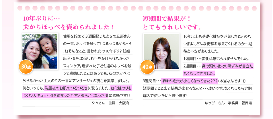 10年ぶりに…夫からほっぺを褒められました！
使用を始めて３週間経ったときの旦那さんの一言。ホッペを触って「つるっつるやな～！！！」そんなこと、言われたの10年ぶり？ 妊娠・出産・育児に追われ手をかけられなかったスキンケア。産まれた子ども達のホッペを触って感動したことはあっても、私のホッペは触らなかった主人のこの一言にアンサージュの凄さを実感しました。何といっても、洗顔後のお肌のつるつるさに驚きました。お化粧のりもよくなり、キュッと引き締まった毛穴と柔らかくなった肌に感動です！！
S・Mさん　主婦　大阪府

短期間で結果が！とてもうれしいです。
10年以上も基礎化粧品を浮気したことのない肌に、どんな衝撃を与えてくれるのか…期待と不安がありました。
1週間目・・・変化は感じられませんでした。
2週間目・・・鼻の頭の毛穴の黒ずみが目立たなくなってきました。
3週間目・・・ほほの毛穴が小さくなってきた？？？（本当なんです！！）
短期間でここまで結果が出せるなんて・・・凄いです。なくなったら定期購入で使いたいと思います！
ゆっぴーさん　事務員　福岡県