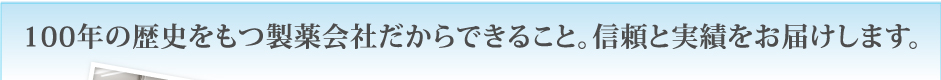 100年の歴史をもつ製薬会社だからできること。信頼と実績をお届けします。