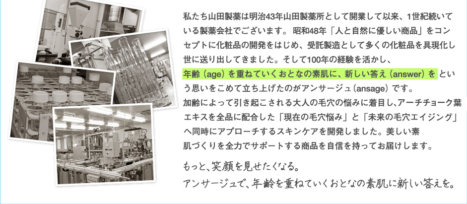 私たち山田製薬は明治43年山田製薬所として開業して以来、1世紀続いている製薬会社でございます。 昭和48年「人と自然に優しい商品」をコンセプトに化粧品の開発をはじめ、受託製造として多くの化粧品を具現化し世に送り出してきました。そして100年の経験を活かし、
年齢（age）を重ねていくおとなの素肌に、新しい答え（answer）を という思いをこめて立ち上げたのがアンサージュ（ansage）です。
加齢によって引き起こされる大人の毛穴の悩みに着目し、アーティチョークエキスEXを全品に配合した「現在の毛穴悩み」と「未来の毛穴エイジング」へ同時にアプローチするスキンケアを開発しました。美しい素肌づくりを全力でサポートする商品を自信を持ってお届けします。
もっと、笑顔を見せたくなる。 
アンサージュで、年齢を重ねていくおとなの素肌に新しい答えを。 