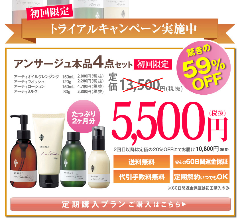 初回限定のお申し込みに限り！！
驚きの59%OFF
アンサージュ本品4点セット初回限定
アーティオイルクレンジング150mL￥2,800（税抜）
アーティウオッシュ120g￥2,200（税抜）
アーティローション150mL￥4,700（税抜）
アーティミルク80g￥3,800（税抜）
定価13,500円（税抜）
たっぷり2ヶ月分
5,500円（税抜）
送料無料
安心の60日間返金保証
代引手数料無料
定期解約いつでもOK（定期便 初回購入のみ）
定期購入プランご購入はこちら
