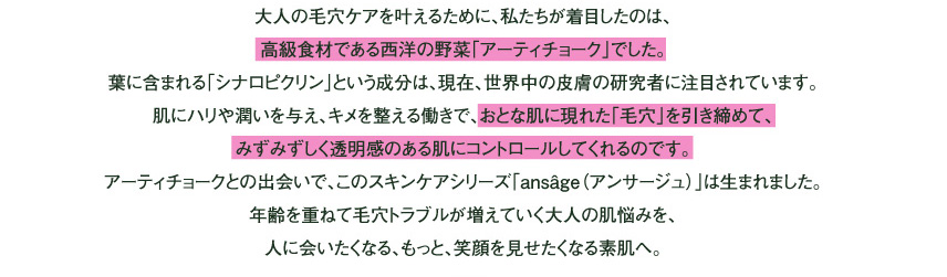 大人の毛穴ケアを叶えるために、私たちが着目したのは、
高級食材である西洋の野菜「アーティチョーク」でした。
葉に含まれる「シナロピクリン」という成分は、現在、世界中の皮膚の研究者に注目されています。
肌にハリや潤いを与え、キメを整える働きで、おとな肌に現れた「毛穴」を引き締めて、
明るく透明感をコントロールしてくれるのです。
このアーティチョークとの出会いで、このスキンケアシリーズ「ansâge（アンサージュ）」は生まれました。
年齢を重ねて毛穴トラブルが増えていく大人の表情を、人に会いたくなる、
もっと、笑顔を見せたくなる素肌へ。