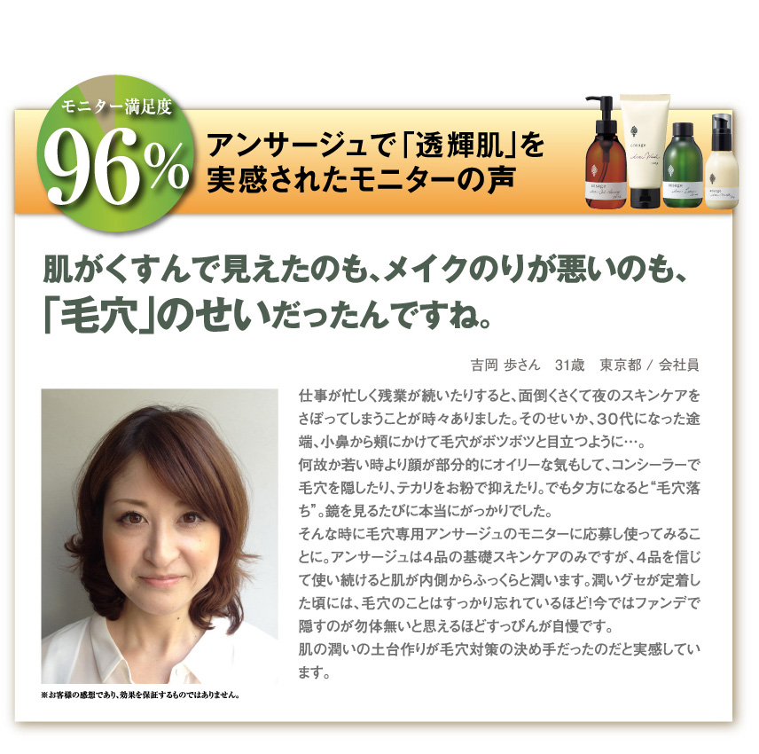 モニター満足度96%
アンサージュで「透輝肌」を実感されたモニターの声
肌がくすんで見えたのも、メイクのりが悪いのも、「毛穴」のせいだったんですね。
吉岡　歩さん　31歳　東京都/会社員
仕事が忙しく残業が続いたりすると、面倒くさくて夜のスキンケアをさぼってしまうことが時々ありました。そのせいか、３０代になった途端、小鼻から頬にかけて毛穴がボツボツと目立つように…。
何故か若い時より顔が部分的にオイリーな気もして、コンシーラーで毛穴を隠したり、テカリをお粉で抑えたり。でも夕方になると“毛穴落ち”。鏡を見るたびに本当にがっかりでした。
そんな時に毛穴専用アンサージュのモニターに応募し使ってみることに。アンサージュは４品の基礎スキンケアのみですが、４品を信じて使い続けると肌が内側からふっくらと潤います。潤いグセが定着した頃には、毛穴のことはすっかり忘れているほど！今ではファンデで隠すのが勿体無いと思えるほどすっぴんが自慢です。
肌の潤いの土台作りが毛穴対策の決め手だったのだと実感しています。
※お客様の感想であり、効果を保証するものではありません。
