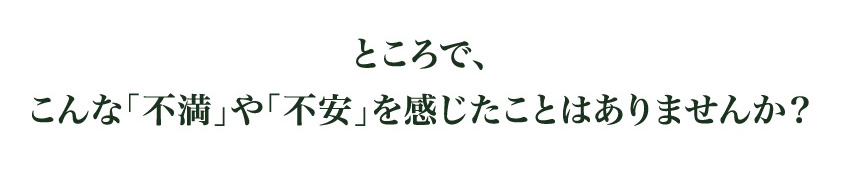 ところで、
こんな「不満」や「不安」を感じたことはありませんか？