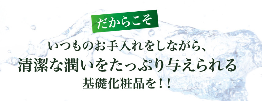 だからこそ
いつものお手入れをしながら、
清潔な潤いをたっぷり与えられる基礎化粧品を！！