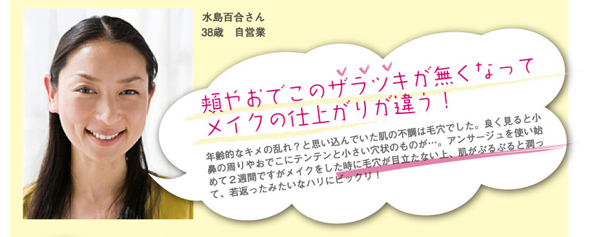 水島百合さん
38歳　自営業
頬やおでこのザラツキが無くなってメイクの仕上がりが違う！
年齢的なキメの乱れ？と思い込んでいた肌の不調は毛穴でした。良く見ると小鼻の周りやおでこにテンテンと小さい穴状のものが…。アンサージュを使い始めて２週間ですがメイクをした時に毛穴が目立たない上、肌がぷるぷると潤って、若返ったみたいなハリにビックリ！