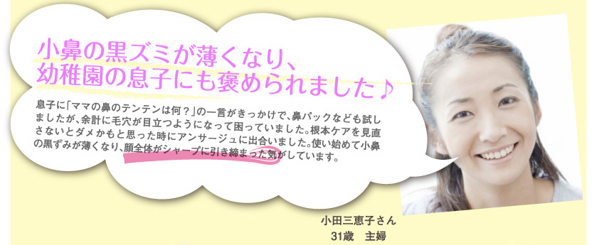 小田三恵子さん
31歳　主婦
小鼻の黒ズミが薄くなり、幼稚園の息子にも褒められました♪
息子に「ママの鼻のテンテンは何？」の一言がきっかけで、鼻パックなども試しましたが、余計に毛穴が目立つようになって困っていました。根本ケアを見直さないとダメかもと思った時にアンサージュに出合いました。使い始めて小鼻の黒ずみが薄くなり、顔全体がシャープに引き締まった気がしています。