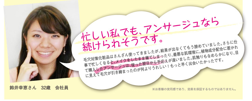 鈴井幸恵さん
32歳　会社員
忙しい私でも、アンサージュなら続けられそうです。
毛穴対策化粧品はさんざん使ってきましたが、結果が出なくてもう諦めていました。さらに仕事で忙しくなると、メイクをしたまま寝てしまったり、最悪な肌環境に。植物成分配合に惹かれて購入したアンサージュは、使った翌日から手応えが違いました。肌触りもなめらかになり、目に見えて毛穴が引き締まったのが何よりうれしい！もっと早く出会いたかったです。
※お客様の使用感であり、効果を保証するものではありません。