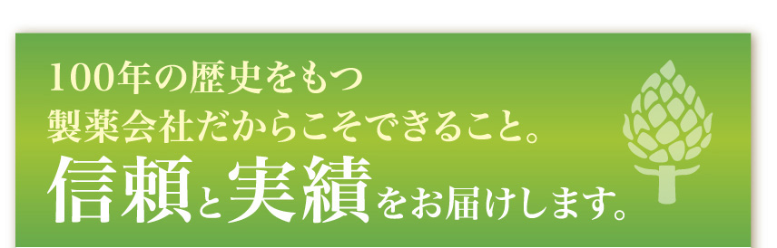 100年の歴史をもつ製薬会社だからこそできること。
信頼と実績をお届けします。