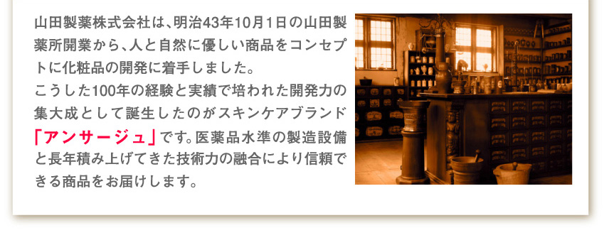 山田製薬株式会社は、明治43年10月1日の山田製薬所開業から、人と自然に優しい商品をコンセプトに化粧品の開発に着手しました。
こうした100年の経験と実績で培われた開発力の集大成として誕生したのがスキンケアブランド「アンサージュ」です。医薬品水準の製造設備と長年積み上げてきた技術力の融合により信頼できる商品をお届けします。