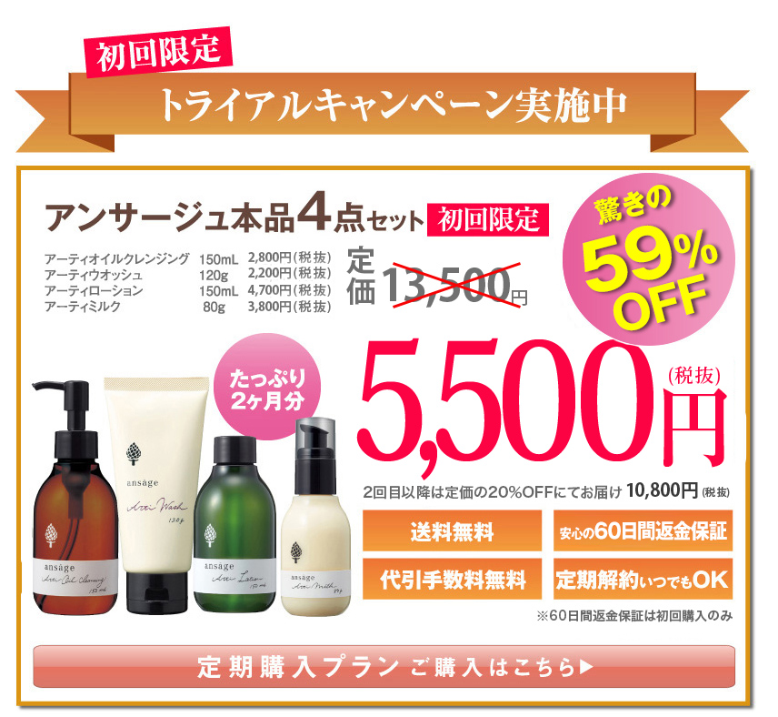 初回限定
トライアルキャンペーン実施中
驚きの59%OFF
アンサージュ本品4点セット初回限定
アーティオイルクレンジング150mL￥2,800（税抜）
アーティウオッシュ120g￥2,200（税抜）
アーティローション150mL￥4,700（税抜）
アーティミルク80g￥3,800（税抜）
定価13,500円（税抜）
たっぷり2ヶ月分
5,500円（税抜）
送料無料
安心の60日間返金保証
代引手数料無料
定期解約いつでもOK（定期便 初回購入のみ）
定期購入プランご購入はこちら