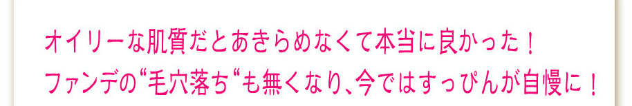 オイリーな肌質だとあきらめなくて本当に良かった！
ファンデの“毛穴落ち“も無くなり、今ではすっぴんが自慢に！