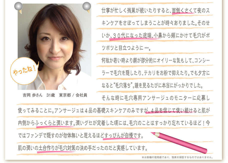 吉岡　歩さん　31歳　東京都/会社員
仕事が忙しく残業が続いたりすると、面倒くさくて夜のスキンケアをさぼってしまうことが時々ありました。そのせいか、３０代になった途端、小鼻から頬にかけて毛穴がボツボツと目立つように。。。
何故か若い時より顔が部分的にオイリーな気もして、コンシーラーで毛穴を隠したり、テカリをお粉で抑えたり。でも夕方になると“毛穴落ち”。鏡を見るたびに本当にがっかりでした。
そんな時に毛穴専用アンサージュのモニターに応募し使ってみることに。アンサージュは４品の基礎スキンケアのみですが、４品を信じて使い続けると肌が内側からふっくらと潤います。潤いグセが定着した頃には、毛穴のことはすっかり忘れているほど！今ではファンデで隠すのが勿体無いと思えるほどすっぴんが自慢です。
肌の潤いの土台作りが毛穴対策の決め手だったのだと実感しています。
※お客様の使用感であり、効果を保証するものではありません。