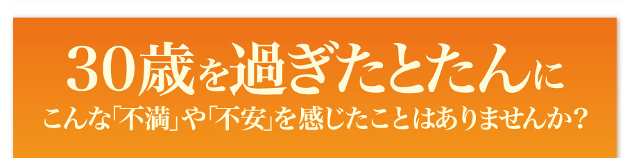 30歳を過ぎたとたんに
こんな「不満」や「不安」を感じたことはありませんか？