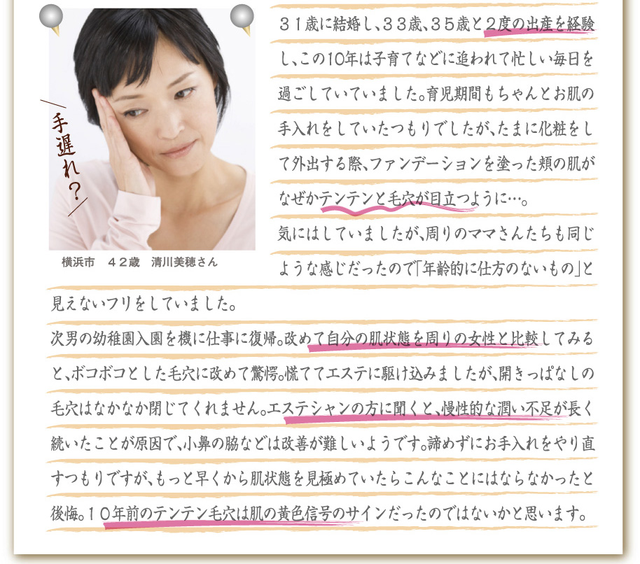 横浜市　４２歳　清川美穂さん
３１歳に結婚し、３３歳、３５歳と２度の出産を経験し、この10年は子育てなどに追われて忙しい毎日を過ごしていていました。育児期間もちゃんとお肌の手入れをしていたつもりでしたが、たまに化粧をして外出する際、ファンデーションを塗った頬の肌がなぜかテンテンと毛穴が目立つように。。。
気にはしていましたが、周りのママさんたちも同じような感じだったので「年齢的に仕方のないもの」と見えないフリをしていました。
次男の幼稚園入園を機に仕事に復帰。改めて自分の肌状態を周りの女性と比較してみると、ボコボコとした毛穴に改めて驚愕。慌ててエステに駆け込みましたが、開きっぱなしの毛穴はなかなか閉じてくれません。エステシャンの方に聞くと、慢性的な潤い不足が長く続いたことが原因で、小鼻の脇などは改善が難しいようです。諦めずにお手入れをやり直すつもりですが、もっと早くから肌状態を見極めていたらこんなことにはならなかったと後悔。１０年前のテンテン毛穴は肌の黄色信号のサインだったのではないかと思います。