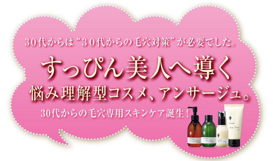３０代からは“３０代からの毛穴対策”が必要でした。
すっぴん美人へ導く悩み理解型コスメ、アンサージュ。
30代からの毛穴専用スキンケア誕生！