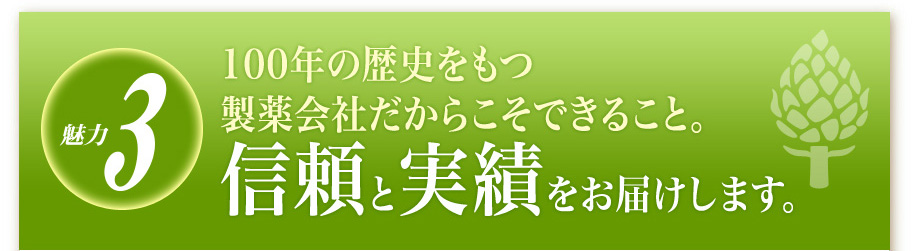魅力3
100年の歴史をもつ製薬会社だからこそできること。
信頼と実績をお届けします。