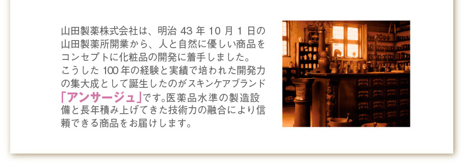 山田製薬株式会社は、明治43年10月1日の山田製薬所開業から、人と自然に優しい商品をコンセプトに化粧品の開発に着手しました。
こうした100年の経験と実績で培われた開発力の集大成として誕生したのがスキンケアブランド「アンサージュ」です。医薬品水準の製造設備と長年積み上げてきた技術力の融合により信頼できる商品をお届けします。