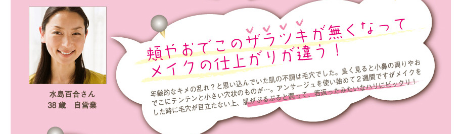 水島百合さん38歳　自営業
頬やおでこのザラツキが無くなってメイクの仕上がりが違う！
年齢的なキメの乱れ？と思い込んでいた肌の不調は毛穴でした。良く見ると小鼻の周りやおでこにテンテンと小さい穴状のものが…。アンサージュを使い始めて２週間ですがメイクをした時に毛穴が目立たない上、肌がぷるぷると潤って、若返ったみたいなハリにビックリ！