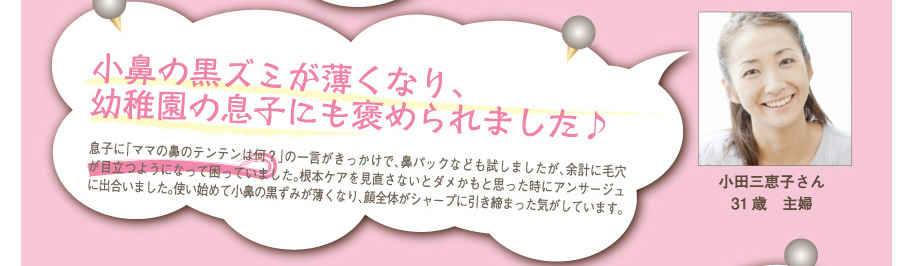 小田三恵子さん31歳　主婦
小鼻の黒ズミが薄くなり、幼稚園の息子にも褒められました♪
息子に「ママの鼻のテンテンは何？」の一言がきっかけで、鼻パックなども試しましたが、余計に毛穴が目立つようになって困っていました。根本ケアを見直さないとダメかもと思った時にアンサージュに出合いました。使い始めて小鼻の黒ずみが薄くなり、顔全体がシャープに引き締まった気がしています。