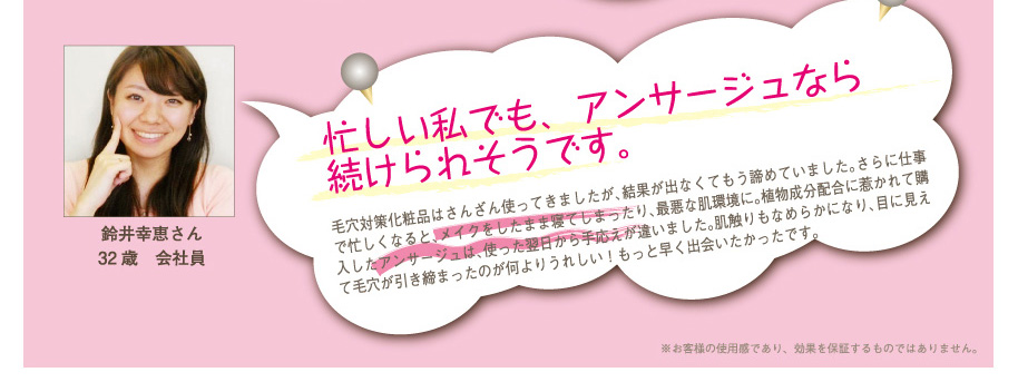 鈴井幸恵さん32歳　会社員
忙しい私でも、アンサージュなら続けられそうです。
毛穴対策化粧品はさんざん使ってきましたが、結果が出なくてもう諦めていました。さらに仕事で忙しくなると、メイクをしたまま寝てしまったり、最悪な肌環境に。植物成分配合に惹かれて購入したアンサージュは、使った翌日から手応えが違いました。肌触りもなめらかになり、目に見えて毛穴が引き締まったのが何よりうれしい！もっと早く出会いたかったです。
※お客様の使用感であり、効果を保証するものではありません。