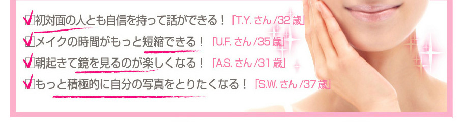 □初対面の人とも自信を持って話ができる！「T.Y.さん/32歳」
□メイクの時間がもっと短縮できる！「U.F.さん/35歳」
□朝起きて鏡を見るのが楽しくなる！「A.S.さん/31歳」
□もっと積極的に自分の写真をとりたくなる！「S.W.さん/37歳」