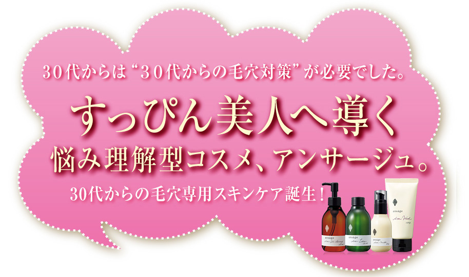 ３０代からは“３０代からの毛穴対策”が必要でした。
すっぴん美人へ導く悩み理解型コスメ、アンサージュ。
30代からの毛穴専用スキンケア誕生！