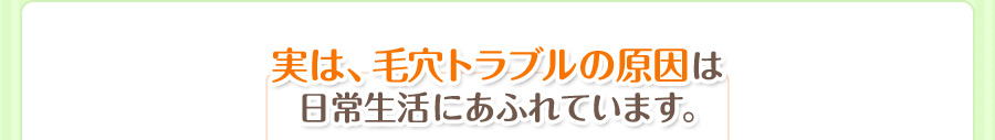 実は、毛穴トラブルの原因は 日常生活にあふれています。