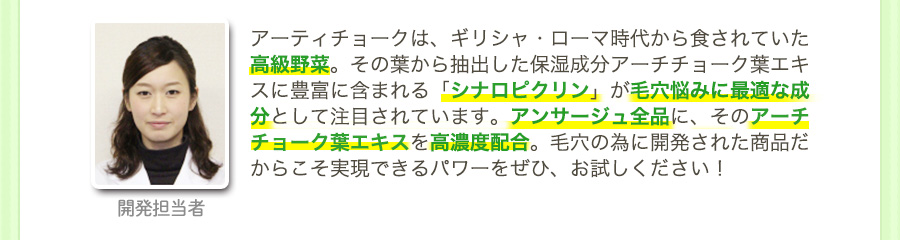 開発担当者：アーティチョークは、ギリシャ・ローマ時代から食されていた高級野菜。その葉から抽出した保湿成分アーチチョーク葉エキスに豊富に含まれる「シナロピクリン」が毛穴悩みに最適な成分として注目されています。アンサージュ全品に、そのアーチチョーク葉エキスを高濃度配合。毛穴の為に開発された商品だからこそ実現できるパワーをぜひ、お試しください！