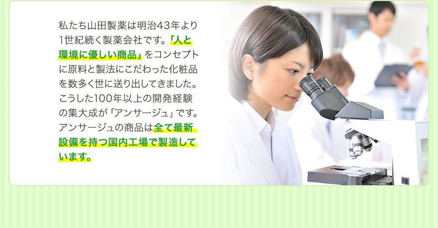 私たち山田製薬は明治43年より1世紀続く製薬会社です。「人と環境に優しい商品」をコンセプトに原料と製法にこだわった化粧品を数多く世に送り出してきました。こうした100年以上の開発経験の集大成が「アンサージュ」です。アンサージュの商品は全て最新設備を持つ国内工場で製造しています。