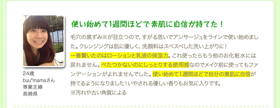 『使い始めて1週間ほどで 素肌に自信が持てた！』毛穴の黒ずみ※が目立つので、すがる思いでアンサージュをラインで使い始めました。クレンジングは肌に優しく、洗顔料はスベスベした洗い上がりに！一番驚いたのはローションと乳液の保湿力。これ使ったらもう他のお化粧水には戻れません。べたつかないのにしっとりする使用感なのでメイク前に使ってもファンデーションがよれませんでした。使い始めて１週間ほどで自分の素肌に自信が持てるようになりました！いやされる優しい香りもお気に入りです。※汚れや古い角質による（24歳・buu*mamaさん・専業主婦・長崎県）