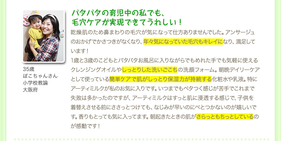 『バタバタの育児中の私でも、 毛穴ケアが実現できてうれしい！』乾燥肌のため鼻まわりの毛穴が気になって仕方ありませんでした。アンサージュのおかげでかさつきがなくなり、年々気になっていた毛穴もキレイになり、満足しています！1歳と3歳のこどもとバタバタお風呂に入りながらでもめれた手でも気軽に使えるクレンジングオイルやしっとりした洗いごこちの洗顔フォーム。朝晩デイリーケアとして使っている簡単ケアで肌がしっとり保湿力が持続する化粧水や乳液。特にアーティミルクが私のお気に入りです。いつまでもベタつく感じが苦手でこれまで失敗は多かったのですが、アーティミルクはすっと肌に浸透する感じで、子供を着替えさせる前にささっとつけても、なじみが早いのにべとつかないのが嬉しいです。香りもとっても気に入ってます。朝起きたときの肌がさらっともちっとしているのが感動です！（35歳・ぽこちゃんさん・小学校教論・大阪府）