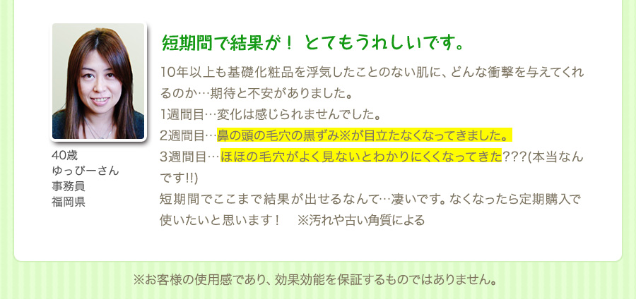 『短期間で結果が！ とてもうれしいです。』10年以上も基礎化粧品を浮気したことのない肌に、どんな衝撃を与えてくれるのか…期待と不安がありました。1週間目…変化は感じられませんでした。2週間目…鼻の頭の毛穴の黒ずみ※が目立たなくなってきました。3週間目…ほほの毛穴がよく見ないとわかりにくくなってきた???(本当なんです!!)短期間でここまで結果が出せるなんて…凄いです。なくなったら定期購入で使いたいと思います！　※汚れや古い角質による（40歳・ゆっぴーさん・事務員・福岡県）※お客様の使用感であり、効果効能を保証するものではありません。